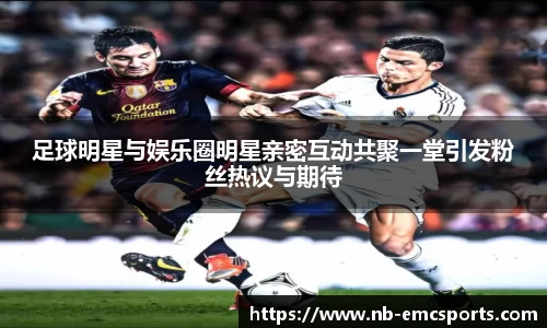 足球明星与娱乐圈明星亲密互动共聚一堂引发粉丝热议与期待