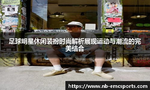 足球明星休闲装扮时尚解析展现运动与潮流的完美结合