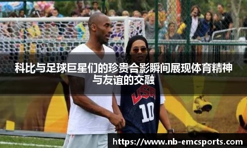 科比与足球巨星们的珍贵合影瞬间展现体育精神与友谊的交融