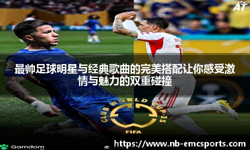 最帅足球明星与经典歌曲的完美搭配让你感受激情与魅力的双重碰撞